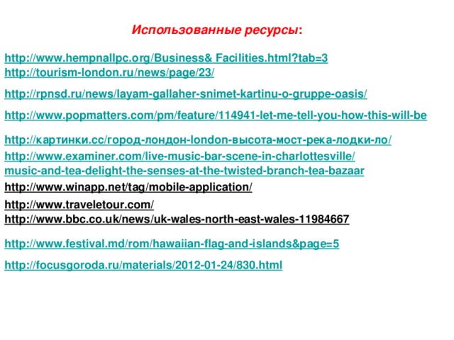 Использованные ресурсы : http :// www.hempnallpc.org / Business& Facilities.html?tab=3  http :// tourism-london.ru / news / page /23/  http :// rpnsd.ru / news / layam-gallaher-snimet-kartinu-o-gruppe-oasis /  http :// www.popmatters.com / pm / feature /114941-let-me-tell-you-how-this-will-be  http://картинки.cc/город-лондон-london-высота-мост-река-лодки-ло/ http :// www.examiner.com / live-music-bar-scene-in-charlottesville / music-and-tea-delight-the-senses-at-the-twisted-branch-tea-bazaar  http://www.winapp.net/tag/mobile-application/  http://www.traveletour.com/  http://www.bbc.co.uk/news/uk-wales-north-east-wales-11984667  http :// www.festival.md / rom /hawaiian-flag-and-islands&page=5  http :// focusgoroda.ru / materials /2012-01-24/830.html