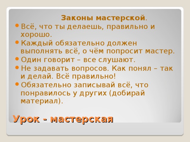 Законы мастерской . Всё, что ты делаешь, правильно и хорошо. Каждый обязательно должен выполнять всё, о чём попросит мастер. Один говорит – все слушают. Не задавать вопросов. Как понял – так и делай. Всё правильно! Обязательно записывай всё, что понравилось у других (добирай материал). Урок - мастерская