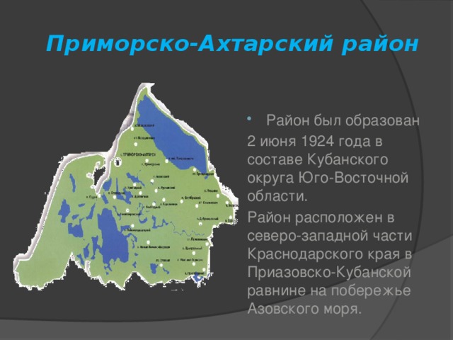 Приморско-Ахтарский район Район был образован 2 июня 1924 года в составе Кубанского округа Юго-Восточной области. Район расположен в северо-западной части Краснодарского края в Приазовско-Кубанской равнине на побережье Азовского моря.