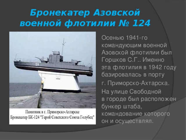 Бронекатер Азовской военной флотилии № 124 Осенью 1941-го командующим военной Азовской флотилии был Горшков С.Г.. Именно эта флотилия в 1942 году базировалась в порту г. Приморско-Ахтарска. На улице Свободной в городе был расположен бункер штаба, командование которого он и осуществлял.