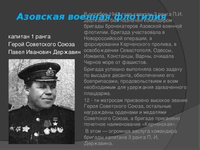 Азовская военная флотилия В октябре 1943 года капитан 3 ранга П.И. Державин был назначен командиром бригады бронекатеров Азовской военной флотилии. Бригада участвовала в Новороссийской операции, в форсировании Керченского пролива, в освобождении Севастополя, Одессы, Измаила, Констанцы, Варны, очищала Черное море от фашистов. Бригада успешно выполняла свою задачу по высадке десанта, обеспечению его боеприпасами, продовольствием и всем необходимым для удержания захваченного плацдарма. 12 - ти матросам присвоено высокое звание Героя Советского Союза, остальные награждены орденами и медалями Советского Союза, а бригаде присвоено почетное наименование «Керченская».  В этом — огромная заслуга командира бригады капитана 3 ранга П. И. Державина. капитан 1 ранга Герой Советского Союза Павел Иванович Державин