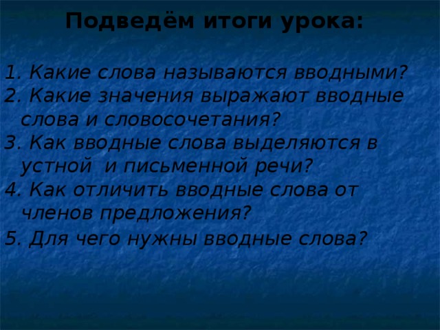 Подведём итоги урока:   Какие слова называются вводными? 2. Какие значения выражают вводные слова и словосочетания? 3. Как вводные слова выделяются в устной и письменной речи? 4. Как отличить вводные слова от членов предложения? 5. Для чего нужны вводные слова?