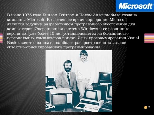 В июле 1975 года Биллом Гейтсом и Полом Алленом была создана компания Microsoft. В настоящее время корпорация Microsoft является ведущим разработчиком программного обеспечения для компьютеров. Операционная система Windows и ее различные версии вот уже более 15 лет устанавливается на большинство персональных компьютеров в мире. Язык программирования Visual Basic является одним из наиболее распространенных языков объектно-ориентированного программирования.