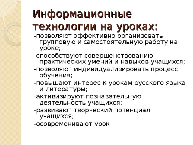 Информационные технологии на уроках: -позволяют эффективно организовать групповую и самостоятельную работу на уроке; -способствуют совершенствованию практических умений и навыков учащихся; -позволяют индивидуализировать процесс обучения; -повышают интерес к урокам русского языка и литературы; -активизируют познавательную деятельность учащихся; -развивают творческий потенциал учащихся; -осовременивают урок