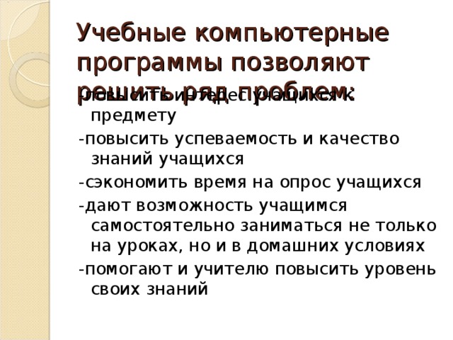 Учебные компьютерные программы позволяют решить ряд проблем: -повысить интерес учащихся к предмету -повысить успеваемость и качество знаний учащихся -сэкономить время на опрос учащихся -дают возможность учащимся самостоятельно заниматься не только на уроках, но и в домашних условиях -помогают и учителю повысить уровень своих знаний