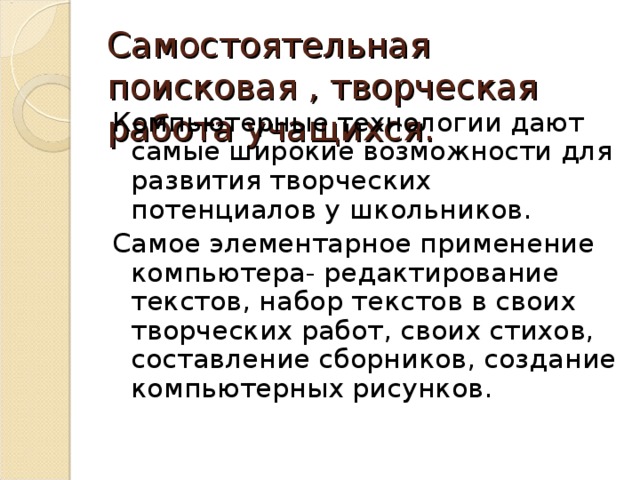 Самостоятельная поисковая , творческая работа учащихся. Компьютерные технологии дают самые широкие возможности для развития творческих потенциалов у школьников. Самое элементарное применение компьютера- редактирование текстов, набор текстов в своих творческих работ, своих стихов, составление сборников, создание компьютерных рисунков.