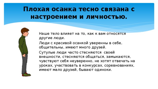 Плохая осанка тесно связана с настроением и личностью. Наше тело влияет на то, как к вам относятся другие люди. Люди с красивой осанкой уверенны в себе, общительны, имеют много друзей. Сутулые люди часто стесняются своей внешности, стесняются общаться, замыкаются, чувствуют себя неуверенно, не хотят отвечать на уроках, участвовать в конкурсах, соревнованиях, имеют мало друзей, бывают одиноки.