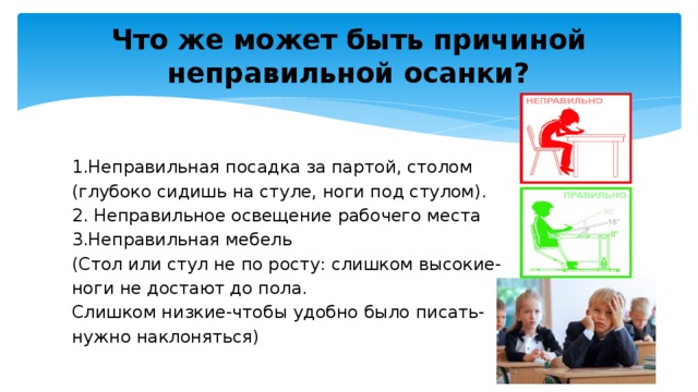 Что же может быть причиной неправильной осанки? 1.Неправильная посадка за партой, столом (глубоко сидишь на стуле, ноги под стулом). 2. Неправильное освещение рабочего места 3.Неправильная мебель (Стол или стул не по росту: слишком высокие- ноги не достают до пола. Слишком низкие-чтобы удобно было писать- нужно наклоняться)