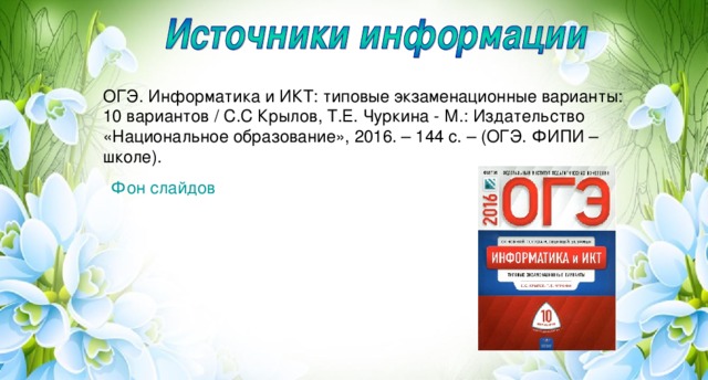 ОГЭ. Информатика и ИКТ: типовые экзаменационные варианты: 10 вариантов / С.С Крылов, Т.Е. Чуркина - М.: Издательство «Национальное образование», 2016. – 144 с. – (ОГЭ. ФИПИ – школе). Фон слайдов