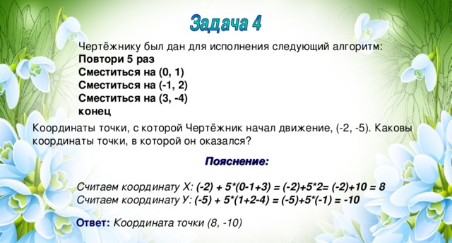 Чертёжнику был дан для исполнения следующий алгоритм: Повтори 5 раз Сместиться на (0, 1) Сместиться на (-1, 2) Сместиться на (3, -4) конец Координаты точки, с которой Чертёжник начал движение, (-2, -5). Каковы координаты точки, в которой он оказался? Пояснение:  Считаем координату Х: (-2) + 5*(0-1+3) = (-2)+5*2= (-2)+10 = 8 Считаем координату У: (-5) + 5*(1+2-4) = (-5)+5*(-1) = -10  Ответ:  Координата точки (8, -10)