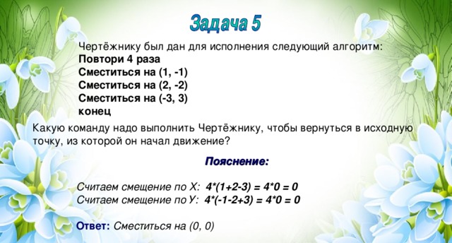 Чертёжнику был дан для исполнения следующий алгоритм: Повтори 4 раза Сместиться на (1, -1) Сместиться на (2, -2) Сместиться на (-3, 3) конец Какую команду надо выполнить Чертёжнику, чтобы вернуться в исходную точку, из которой он начал движение? Пояснение:  Считаем смещение по Х: 4*(1+2-3) = 4*0 = 0 Считаем смещение по У: 4*(-1-2+3) = 4*0 = 0   Ответ:  Сместиться на (0, 0)