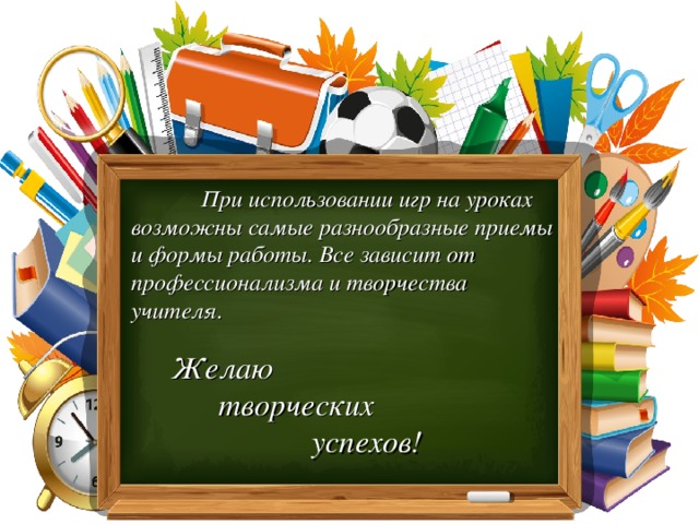 При использовании игр на уроках возможны самые разнообразные приемы и формы работы. Все зависит от профессионализма и творчества учителя.  Желаю  творческих   успехов!