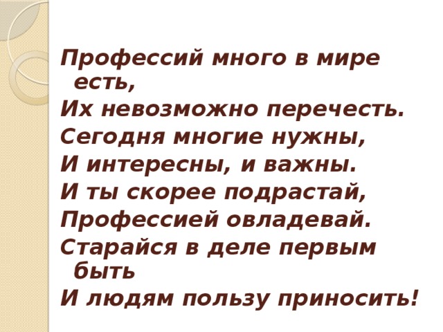 Профессий много в мире есть, Их невозможно перечесть. Сегодня многие нужны, И интересны, и важны. И ты скорее подрастай, Профессией овладевай. Старайся в деле первым быть И людям пользу приносить!