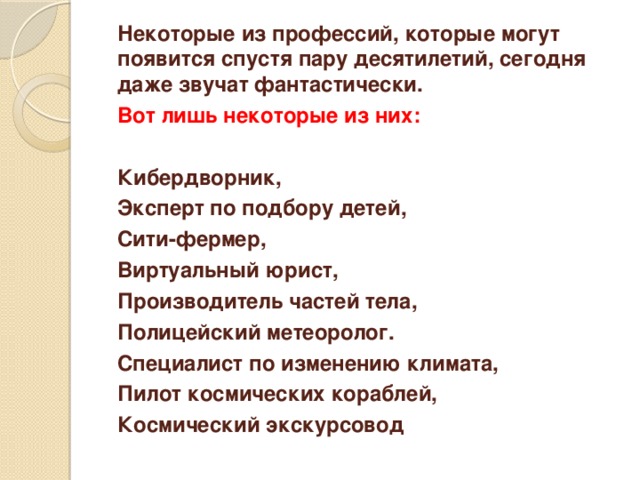 Некоторые из профессий, которые могут появится спустя пару десятилетий, сегодня даже звучат фантастически.  Вот лишь некоторые из них:   Кибердворник,  Эксперт по подбору детей,  Сити-фермер,  Виртуальный юрист,  Производитель частей тела,  Полицейский метеоролог.  Специалист по изменению климата,  Пилот космических кораблей,  Космический экскурсовод