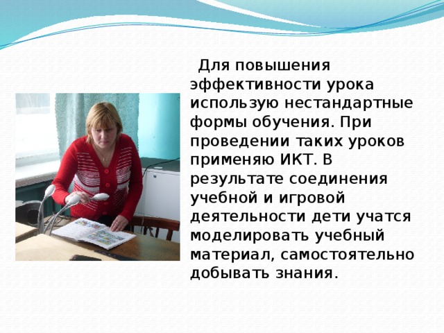 Для повышения эффективности урока использую нестандартные формы обучения. При проведении таких уроков применяю ИКТ. В результате соединения учебной и игровой деятельности дети учатся моделировать учебный материал, самостоятельно добывать знания.