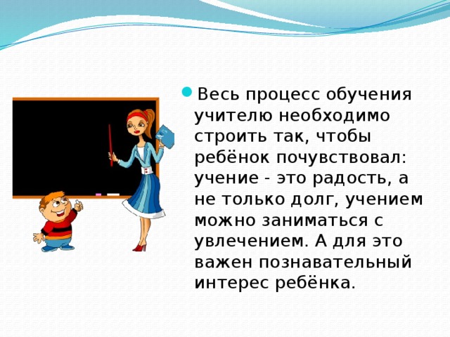 Весь процесс обучения учителю необходимо строить так, чтобы ребёнок почувствовал: учение - это радость, а не только долг, учением можно заниматься с увлечением. А для это важен познавательный интерес ребёнка.