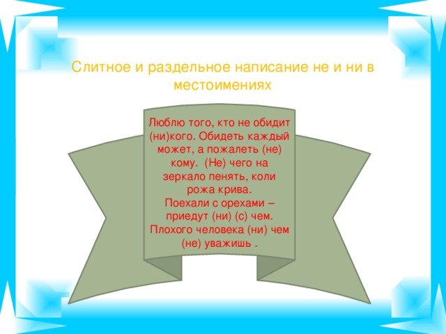 Слитное и раздельное написание не и ни в местоимениях Люблю того, кто не обидит (ни)кого. Обидеть каждый может, а пожалеть (не) кому. (Не) чего на зеркало пенять, коли рожа крива. Поехали с орехами – приедут (ни) (с) чем. Плохого человека (ни) чем (не) уважишь .