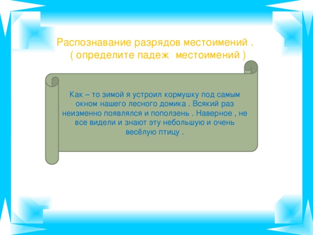 Распознавание разрядов местоимений .  ( определите падеж местоимений ) Как – то зимой я устроил кормушку под самым окном нашего лесного домика . Всякий раз неизменно появлялся и поползень . Наверное , не все видели и знают эту небольшую и очень весёлую птицу .