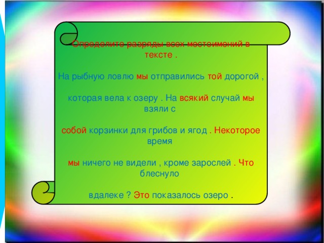 Определите разряды всех местоимений в тексте . На рыбную ловлю мы отправились той дорогой , которая вела к озеру . На всякий случай мы взяли с собой корзинки для грибов и ягод . Некоторое время мы ничего не видели , кроме зарослей . Что блеснуло вдалеке ? Это показалось озеро .