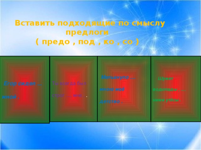 Вставить подходящие по смыслу предлоги ( предо , под , ко , со )  Мелькнуло ....  Шумят  Егор сидел ... Ты всегда был    мною моё мной . строг .... мне . . водопады , ....   детство . ними утёсы .