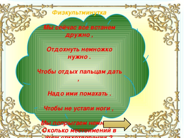 Физкультминутка  Мы сейчас все встанем дружно ,  Отдохнуть немножко нужно .  Чтобы отдых пальцам дать ,  Надо ими помахать .  Чтобы не устали ноги ,  Мы попрыгаем немного . Сколько местоимений в этом стихотворении ?