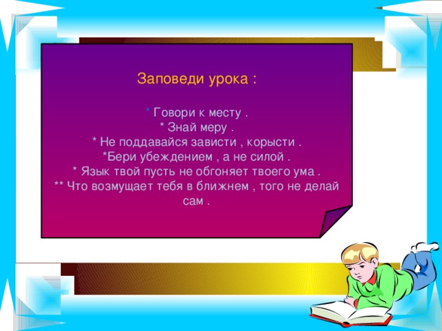 Заповеди урока : * Говори к месту . * Знай меру . * Не поддавайся зависти , корысти . *Бери убеждением , а не силой . * Язык твой пусть не обгоняет твоего ума . ** Что возмущает тебя в ближнем , того не делай сам .