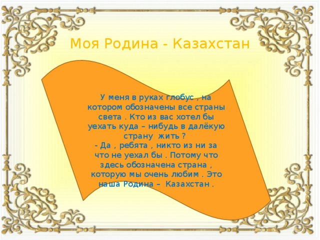 Моя Родина - Казахстан У меня в руках глобус , на котором обозначены все страны света . Кто из вас хотел бы уехать куда – нибудь в далёкую страну жить ? - Да , ребята , никто из ни за что не уехал бы . Потому что здесь обозначена страна , которую мы очень любим . Это наша Родина – Казахстан .