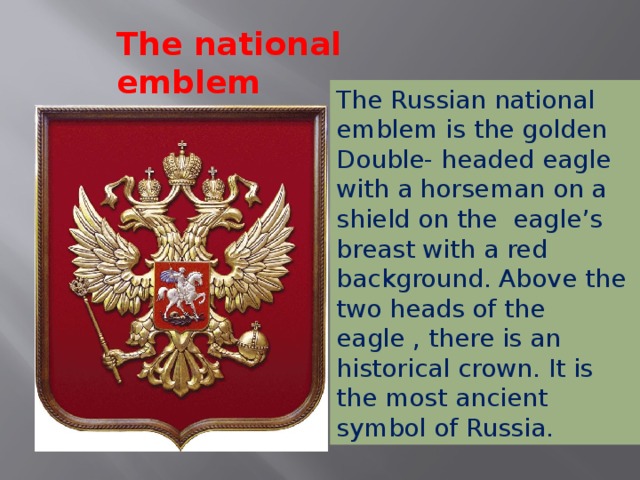 The national emblem The Russian national emblem is the golden Double- headed eagle with a horseman on a shield on the eagle’s breast with a red background. Above the two heads of the eagle , there is an historical crown. It is the most ancient symbol of Russia.