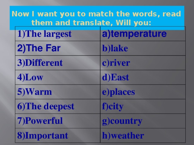 Now I want you to match the words, read them and translate, Will you: 1)The largest a)temperature 2)The Far b)lake 3)Different c)river 4)Low d)East 5)Warm e)places 6)The deepest f)city 7)Powerful g)country 8)Important h)weather