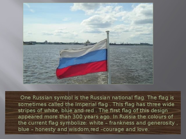 One Russian symbol is the Russian national flag. The flag is sometimes called the Imperial flag . This flag has three wide stripes of white, blue and red . The first flag of this design appeared more than 300 years ago. In Russia the colours of the current flag symbolize: white – frankness and generosity , blue – honesty and wisdom,red –courage and love.