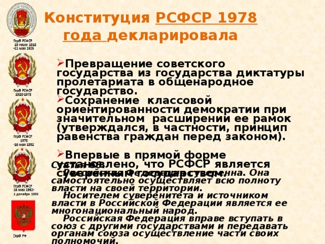 Конституция РСФСР 1978 года декларировала  Превращение советского государства из государства диктатуры пролетариата в общенародное государство. Сохранение классовой ориентированности демократии при значительном расширении ее рамок (утверждался, в частности, принцип равенства граждан перед законом).  Впервые в прямой форме установлено, что РСФСР является суверенным государством. Статья 68. Российская Федерация суверенна. Она самостоятельно осуществляет всю полноту власти на своей территории. Носителем суверенитета и источником власти в Российской Федерации является ее многонациональный народ. Российская Федерация вправе вступать в союз с другими государствами и передавать органам союза осуществление части своих полномочий. Конституция (Основной закон) РСФСР от 12 апреля 1978 г.