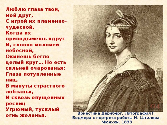 Люблю глаза твои, мой друг,  С игрой их пламенно-чудесной,  Когда их приподымешь вдруг  И, словно молнией небесной,  Окинешь бегло целый круг… Но есть сильней очарованья:  Глаза потупленные ниц,  В минуты страстного лобзанья,  И сквозь опущенных ресниц  Угрюмый, тусклый огнь желанья. Эрнестина Дёрнберг. Литография Г. Бодмера с портрета работы Й. Штилера. Мюнхен. 1833