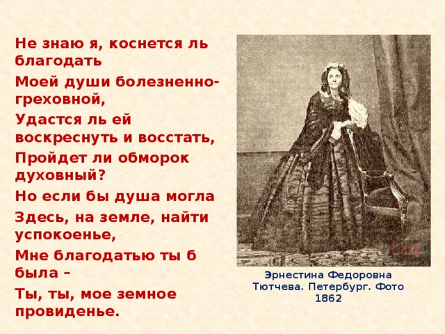 Не знаю я, коснется ль благодать Моей души болезненно-греховной, Удастся ль ей воскреснуть и восстать, Пройдет ли обморок духовный? Но если бы душа могла Здесь, на земле, найти успокоенье, Мне благодатью ты б была – Ты, ты, мое земное провиденье. Эрнестина Федоровна Тютчева. Петербург. Фото 1862