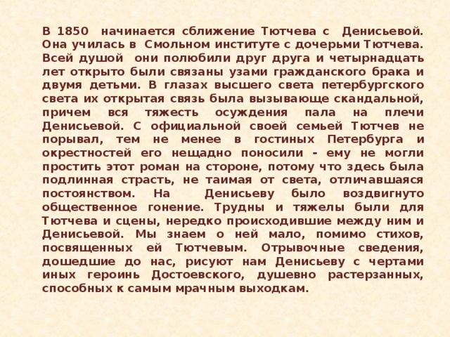 В 1850 начинается сближение Тютчева с Денисьевой. Она училась в Смольном институте с дочерьми Тютчева. Всей душой они полюбили друг друга и четырнадцать лет открыто были связаны узами гражданского брака и двумя детьми. В глазах высшего света петербургского света их открытая связь была вызывающе скандальной, причем вся тяжесть осуждения пала на плечи Денисьевой. С официальной своей семьей Тютчев не порывал, тем не менее в гостиных Петербурга и окрестностей его нещадно поносили - ему не могли простить этот роман на стороне, потому что здесь была подлинная страсть, не таимая от света, отличавшаяся постоянством. На Денисьеву было воздвигнуто общественное гонение. Трудны и тяжелы были для Тютчева и сцены, нередко происходившие между ним и Денисьевой. Мы знаем о ней мало, помимо стихов, посвященных ей Тютчевым. Отрывочные сведения, дошедшие до нас, рисуют нам Денисьеву с чертами иных героинь Достоевского, душевно растерзанных, способных к самым мрачным выходкам.