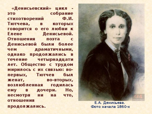 «Денисьевский» цикл - это собрание стихотворений Ф.И. Тютчева, в которых говорится о его любви к Елене Денисьевой. Отношения поэта с Денисьевой были более чем драматичными, однако продолжались в течение четырнадцати лет. Общество с трудом мирилось с их связью: во-первых, Тютчев был женат, во-вторых, возлюбленная годилась ему в дочери. Но, несмотря ни на что, отношения продолжались.  Е.А. Денисьева.  Фото начала 1860-х