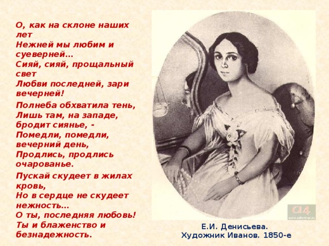 О, как на склоне наших лет  Нежней мы любим и суеверней…  Сияй, сияй, прощальный свет  Любви последней, зари вечерней! Полнеба обхватила тень,  Лишь там, на западе, бродит сиянье, -  Помедли, помедли, вечерний день,  Продлись, продлись очарованье. Пускай скудеет в жилах кровь,  Но в сердце не скудеет нежность…  О ты, последняя любовь!  Ты и блаженство и безнадежность.  Е.И. Денисьева.  Художник Иванов. 1850-е