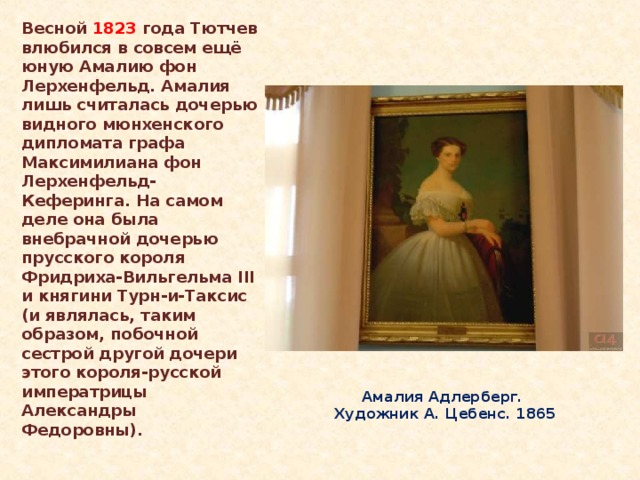 Весной 1823 года Тютчев влюбился в совсем ещё юную Амалию фон Лерхенфельд. Амалия лишь считалась дочерью видного мюнхенского дипломата графа Максимилиана фон Лерхенфельд-Кеферинга. На самом деле она была внебрачной дочерью прусского короля Фридриха-Вильгельма III и княгини Турн-и-Таксис (и являлась, таким образом, побочной сестрой другой дочери этого короля-русской императрицы Александры Федоровны). Амалия Адлерберг.  Художник А. Цебенс. 1865