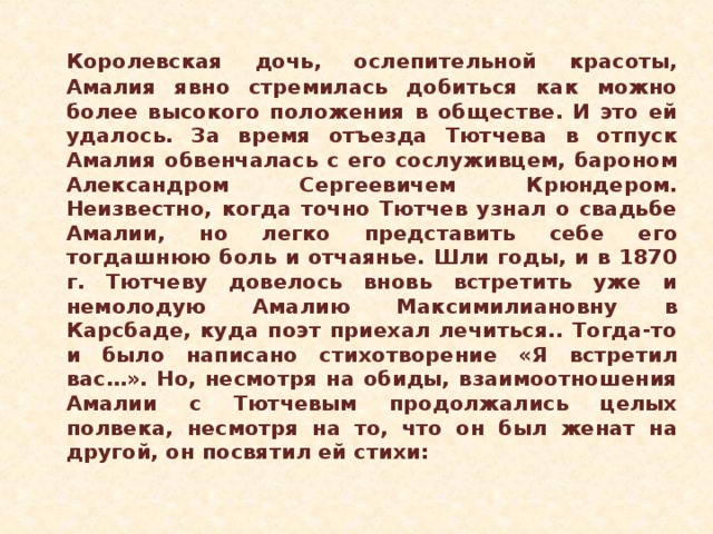 Королевская дочь, ослепительной красоты, Амалия явно стремилась добиться как можно более высокого положения в обществе. И это ей удалось. За время отъезда Тютчева в отпуск Амалия обвенчалась с его сослуживцем, бароном Александром Сергеевичем Крюндером. Неизвестно, когда точно Тютчев узнал о свадьбе Амалии, но легко представить себе его тогдашнюю боль и отчаянье. Шли годы, и в 1870 г. Тютчеву довелось вновь встретить уже и немолодую Амалию Максимилиановну в Карсбаде, куда поэт приехал лечиться.. Тогда-то и было написано стихотворение «Я встретил вас…». Но, несмотря на обиды, взаимоотношения Амалии с Тютчевым продолжались целых полвека, несмотря на то, что он был женат на другой, он посвятил ей стихи: