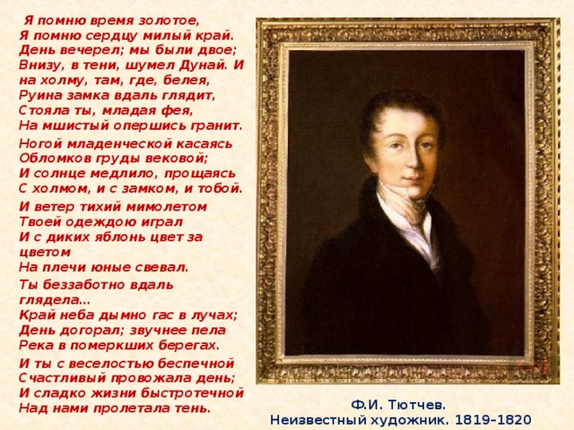 Я помню время золотое,  Я помню сердцу милый край.  День вечерел; мы были двое;  Внизу, в тени, шумел Дунай. И на холму, там, где, белея,  Руина замка вдаль глядит,  Стояла ты, младая фея,  На мшистый опершись гранит. Ногой младенческой касаясь  Обломков груды вековой;  И солнце медлило, прощаясь  С холмом, и с замком, и тобой. И ветер тихий мимолетом  Твоей одеждою играл  И с диких яблонь цвет за цветом  На плечи юные свевал. Ты беззаботно вдаль глядела…  Край неба дымно гас в лучах;  День догорал; звучнее пела  Река в померкших берегах. И ты с веселостью беспечной  Счастливый провожала день;  И сладко жизни быстротечной  Над нами пролетала тень.  Ф.И. Тютчев.  Неизвестный художник. 1819–1820