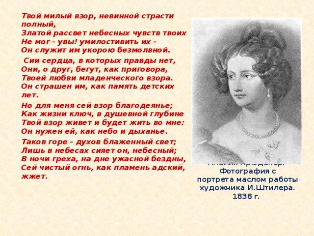 Твой милый взор, невинной страсти полный,  Златой рассвет небесных чувств твоих  Не мог - увы! умилостивить их -  Он служит им укорою безмолвной.   Сии сердца, в которых правды нет,  Они, о друг, бегут, как приговора,  Твоей любви младенческого взора.  Он страшен им, как память детских лет.  Но для меня сей взор благодеянье;  Как жизни ключ, в душевной глубине  Твой взор живет и будет жить во мне:  Он нужен ей, как небо и дыханье.  Таков горе - духов блаженный свет;  Лишь в небесах сияет он, небесный;  В ночи греха, на дне ужасной бездны,  Сей чистый огнь, как пламень адский, жжет.    Амалия Крюденер.  Фотография с  портрета маслом работы  художника И.Штилера. 1838 г.