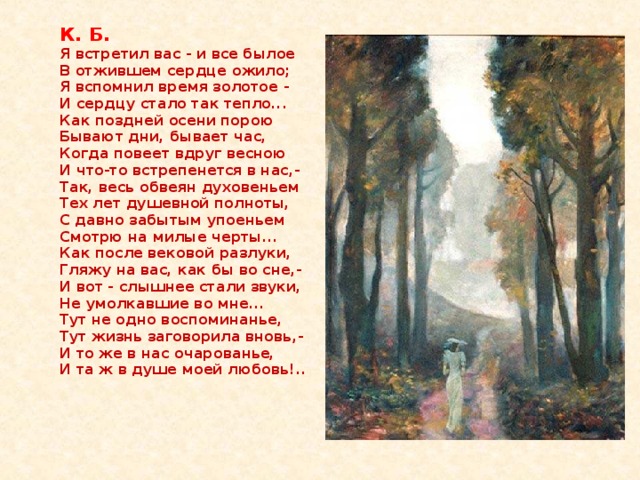 К. Б.  Я встретил вас - и все былое  В отжившем сердце ожило;  Я вспомнил время золотое -  И сердцу стало так тепло...  Как поздней осени порою   Бывают дни, бывает час,   Когда повеет вдруг весною   И что-то встрепенется в нас,-  Так, весь обвеян духовеньем  Тех лет душевной полноты,  С давно забытым упоеньем  Смотрю на милые черты...   Как после вековой разлуки,   Гляжу на вас, как бы во сне,-   И вот - слышнее стали звуки,   Не умолкавшие во мне...  Тут не одно воспоминанье,  Тут жизнь заговорила вновь,-  И то же в нас очарованье,  И та ж в душе моей любовь!..