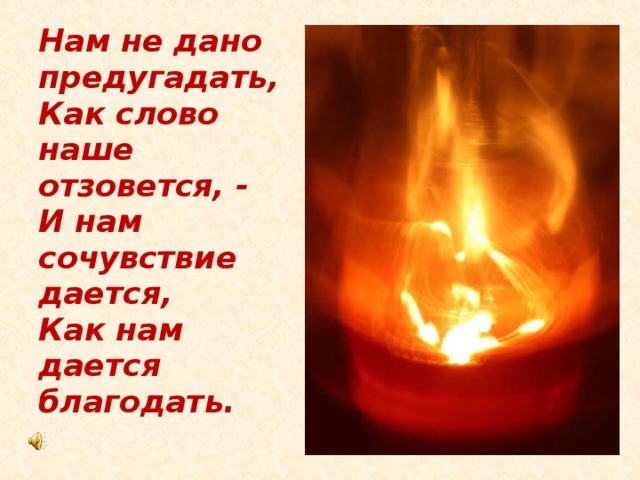 Нам не дано предугадать,  Как слово наше отзовется, -  И нам сочувствие дается,  Как нам дается благодать.