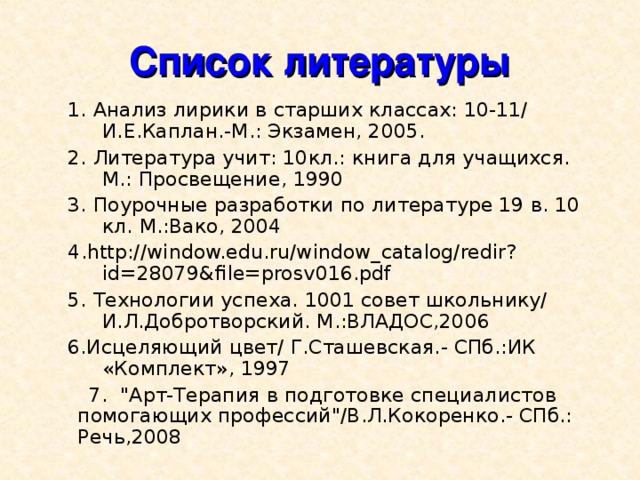 Список литературы 1. Анализ лирики в старших классах: 10-11/ И.Е.Каплан.-М.: Экзамен, 2005. 2. Литература учит: 10кл.: книга для учащихся. М.: Просвещение, 1990 3. Поурочные разработки по литературе 19 в. 10 кл. М.:Вако, 2004 4 .http://window.edu.ru/window_catalog/redir?id=28079&file=prosv016.pdf 5. Технологии успеха. 1001 совет школьнику/ И.Л.Добротворский. М.:ВЛАДОС,2006 6.Исцеляющий цвет/ Г.Сташевская.- СПб.:ИК «Комплект», 1997 1. Анализ лирики в старших классах: 10-11/ И.Е.Каплан.-М.: Экзамен, 2005. 2. Литература учит: 10кл.: книга для учащихся. М.: Просвещение, 1990 3. Поурочные разработки по литературе 19 в. 10 кл. М.:Вако, 2004 4 .http://window.edu.ru/window_catalog/redir?id=28079&file=prosv016.pdf 5. Технологии успеха. 1001 совет школьнику/ И.Л.Добротворский. М.:ВЛАДОС,2006 6.Исцеляющий цвет/ Г.Сташевская.- СПб.:ИК «Комплект», 1997  7. 