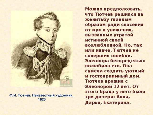 Можно предположить, что Тютчев решился на женитьбу главным образом ради спасения от мук и унижения, вызванных утратой истинной своей возлюбленной. Но, так или иначе, Тютчев не совершил ошибки. Элеонора беспредельно полюбила его. Она сумела создать уютный и гостеприимный дом. Тютчев прожил с Элеонорой 12 лет. От этого брака у него было три дочери: Анна, Дарья, Екатерина.   Ф.И. Тютчев. Неизвестный художник. 1825