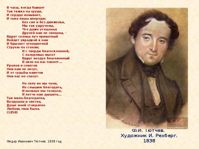 В часы, когда бывает  Так тяжко на груди,  И сердце изнывает,  И тьма лишь впереди;   Без сил и без движенья,   Мы так удручены,   Что даже утешенья   Друзей нам не смешны, –  Вдруг солнца луч приветный  Войдет украдкой к нам  И брызнет огнецветной  Струею по стенам;   И с тверди благосклонной,   С лазуревых высот   Вдруг воздух благовонный   В окно на нас пахнет...  Уроков и советов  Они нам не несут,  И от судьбы наветов  Они нас не спасут.    Но силу их мы чуем,   Их слышим благодать,   И меньше мы тоскуем,   И легче нам дышать...  Так мило-благодатна,  Воздушна и светла,  Душе моей стократно  Любовь твоя была.  (1858)         Федор Иванович Тютчев, 1838 год Ф.И. Тютчев.  Художник И. Рехберг. 1838