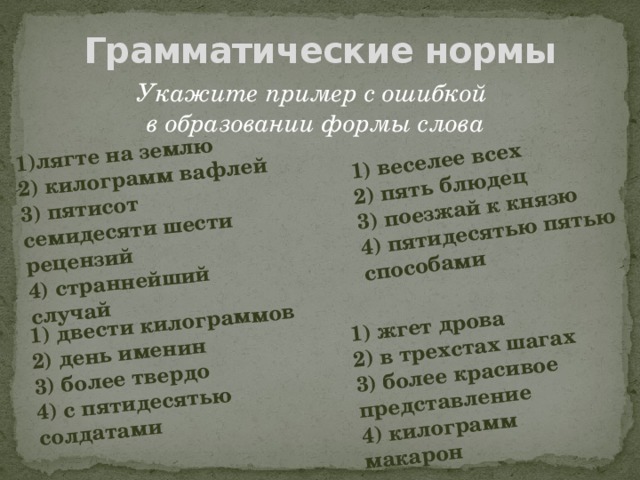 1)лягте на землю 2) килограмм вафлей 1) веселее всех 3) пятисот семидесяти шести рецензий 2) пять блюдец 1) двести килограммов 3) поезжай к князю 4) страннейший случай 2) день именин 1) жгет дрова 2) в трехстах шагах 4) пятидесятью пятью способами 3) более твердо 4) с пятидесятью солдатами 3) более красивое представление 4) килограмм макарон Грамматические нормы Укажите пример с ошибкой в образовании формы слова