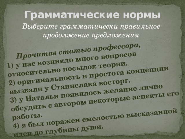 Прочитав статью профессора, 1) у нас возникло много вопросов относительно посылок теории. 2) оригинальность и простота концепции вызвали у Станислава восторг. 3) у Натальи появилось желание лично обсудить с автором некоторые аспекты его работы. 4) я был поражен смелостью высказанной идеи до глубины души. Грамматические нормы Выберите грамматически правильное продолжение предложения