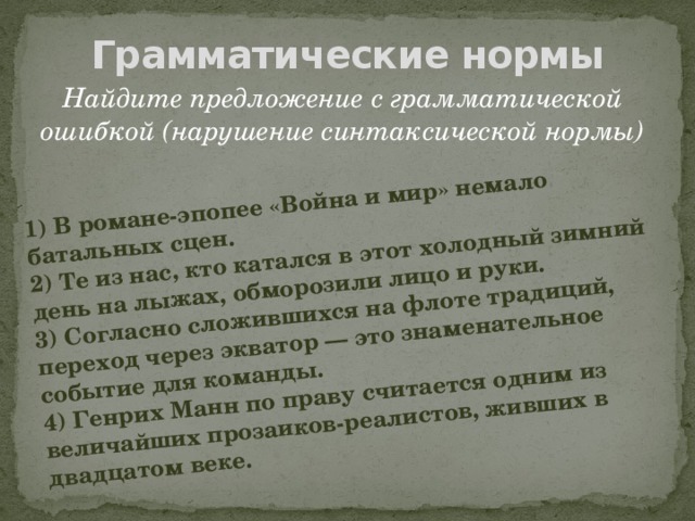 1) В романе-эпопее «Война и мир» немало батальных сцен. 2) Те из нас, кто катался в этот холодный зимний день на лыжах, обморозили лицо и руки. 3) Согласно сложившихся на флоте традиций, переход через экватор — это знаменательное событие для команды. 4) Генрих Манн по праву считается одним из величайших прозаиков-реалистов, живших в двадцатом веке. Грамматические нормы Найдите предложение с грамматической ошибкой (нарушение синтаксической нормы)