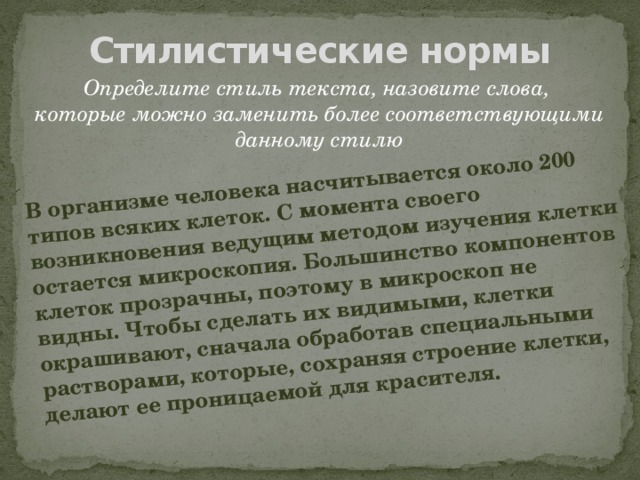 В организме человека насчитывается около 200 типов всяких клеток. С момента своего возникновения ведущим методом изучения клетки остается микроскопия. Большинство компонентов клеток прозрачны, поэтому в микроскоп не видны. Чтобы сделать их видимыми, клетки окрашивают, сначала обработав специальными растворами, которые, сохраняя строение клетки, делают ее проницаемой для красителя. Стилистические нормы Определите стиль текста, назовите слова, которые можно заменить более соответствующими данному стилю