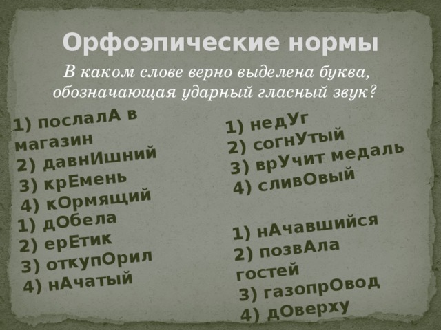 1) послалА в магазин 2) давнИшний 1) недУг 3) крЕмень 2) согнУтый 1) дОбела 3) врУчит медаль 4) кОрмящий 2) ерЕтик 1) нАчавшийся 2) позвАла гостей 4) сливОвый 3) откупОрил 3) газопрОвод 4) нАчатый 4) дОверху Орфоэпические нормы В каком слове верно выделена буква, обозначающая ударный гласный звук?